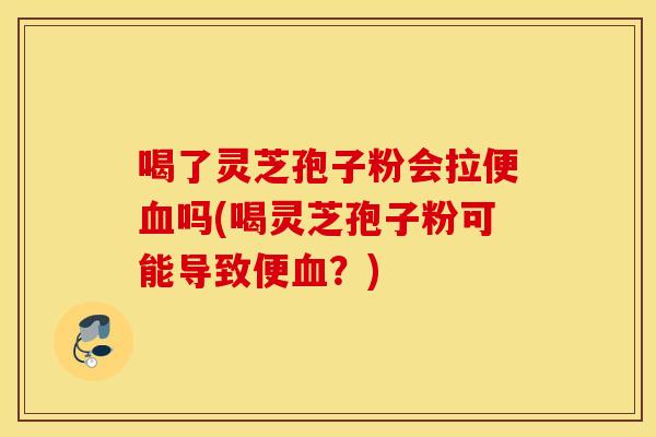 喝了灵芝孢子粉会拉便血吗(喝灵芝孢子粉可能导致便血？)