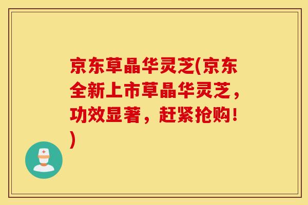 京东草晶华灵芝(京东全新上市草晶华灵芝，功效显著，赶紧抢购！)
