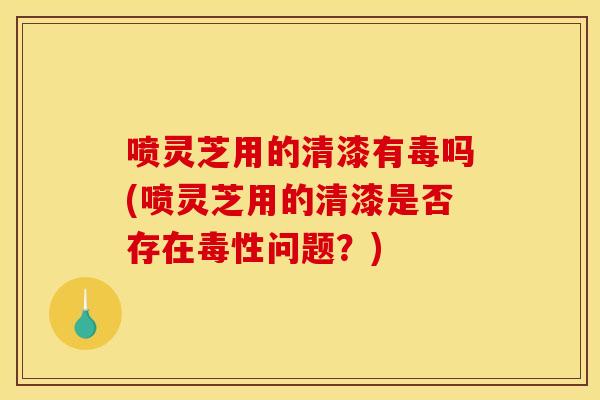 喷灵芝用的清漆有毒吗(喷灵芝用的清漆是否存在毒性问题？)