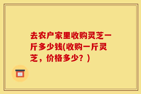 去农户家里收购灵芝一斤多少钱(收购一斤灵芝，价格多少？)