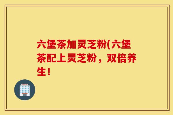 六堡茶加灵芝粉(六堡茶配上灵芝粉，双倍养生！