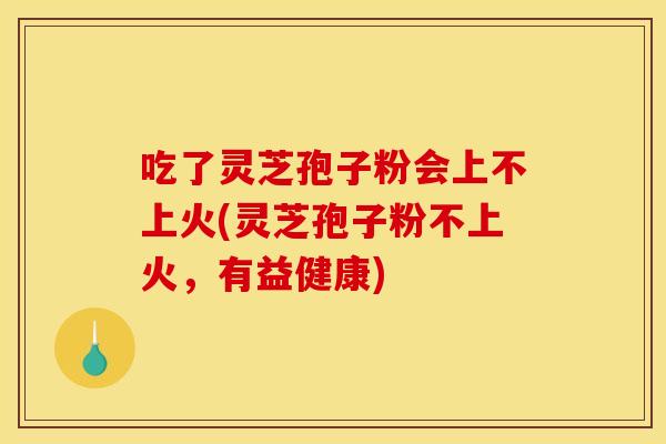 吃了灵芝孢子粉会上不上火(灵芝孢子粉不上火，有益健康)