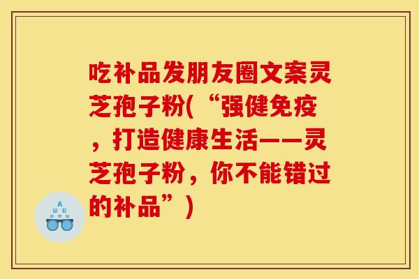 吃补品发朋友圈文案灵芝孢子粉(“强健免疫，打造健康生活——灵芝孢子粉，你不能错过的补品”)