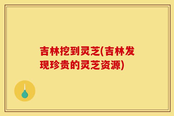 吉林挖到灵芝(吉林发现珍贵的灵芝资源)