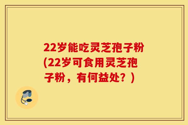 22岁能吃灵芝孢子粉(22岁可食用灵芝孢子粉，有何益处？)