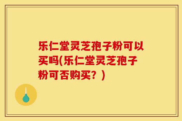 乐仁堂灵芝孢子粉可以买吗(乐仁堂灵芝孢子粉可否购买？)
