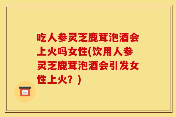 吃人参灵芝鹿茸泡酒会上火吗女性(饮用人参灵芝鹿茸泡酒会引发女性上火？)