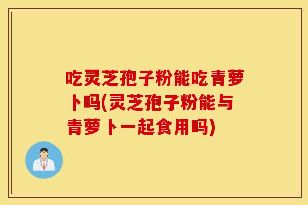 吃灵芝孢子粉能吃青萝卜吗(灵芝孢子粉能与青萝卜一起食用吗)