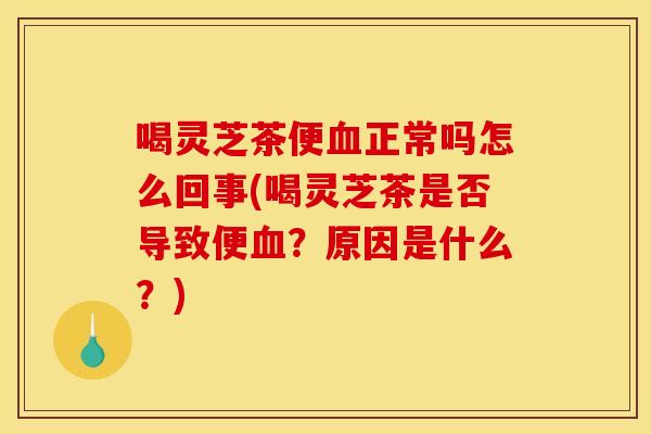 喝灵芝茶便血正常吗怎么回事(喝灵芝茶是否导致便血？原因是什么？)