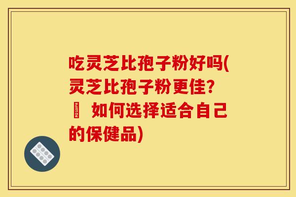 吃灵芝比孢子粉好吗(灵芝比孢子粉更佳？ – 如何选择适合自己的保健品)