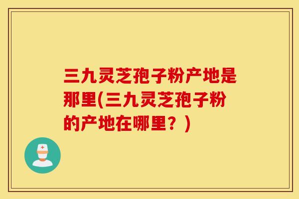三九灵芝孢子粉产地是那里(三九灵芝孢子粉的产地在哪里？)