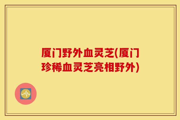 厦门野外血灵芝(厦门珍稀血灵芝亮相野外)