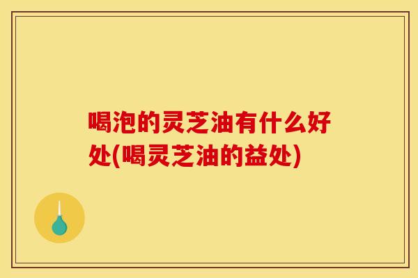 喝泡的灵芝油有什么好处(喝灵芝油的益处)