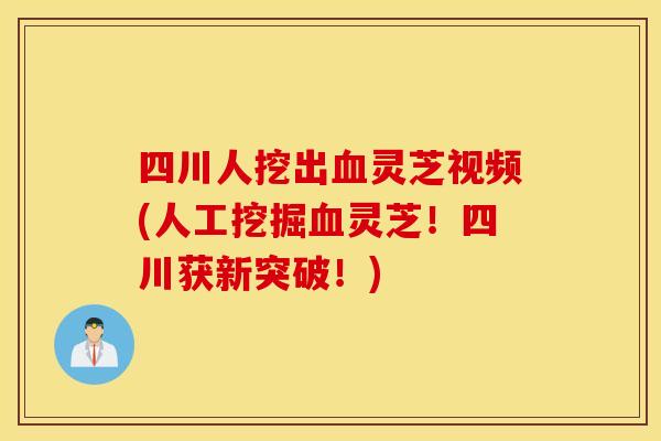 四川人挖出血灵芝视频(人工挖掘血灵芝！四川获新突破！)