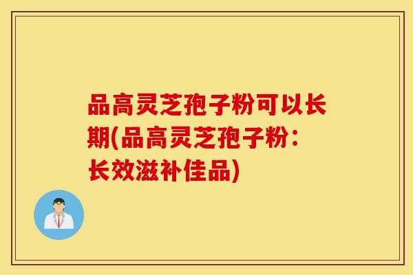 品高灵芝孢子粉可以长期(品高灵芝孢子粉：长效滋补佳品)