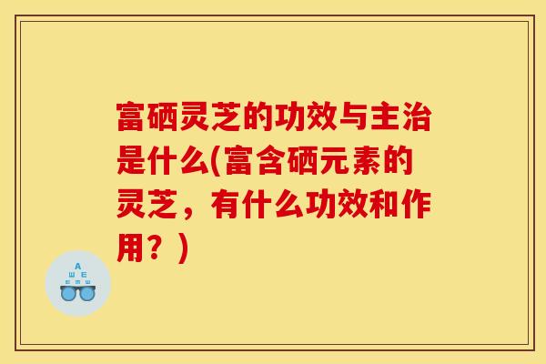 富硒灵芝的功效与主治是什么(富含硒元素的灵芝，有什么功效和作用？)