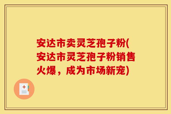 安达市卖灵芝孢子粉(安达市灵芝孢子粉销售火爆，成为市场新宠)