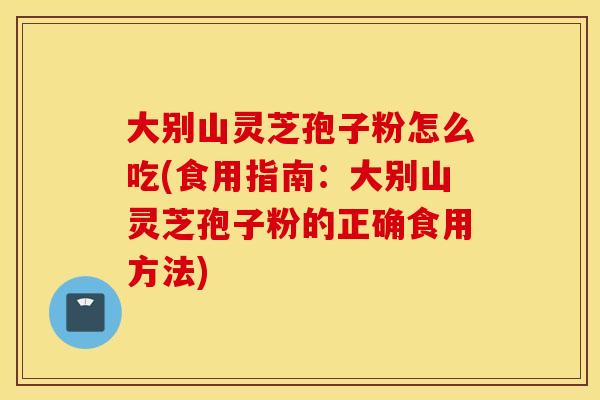 大别山灵芝孢子粉怎么吃(食用指南：大别山灵芝孢子粉的正确食用方法)