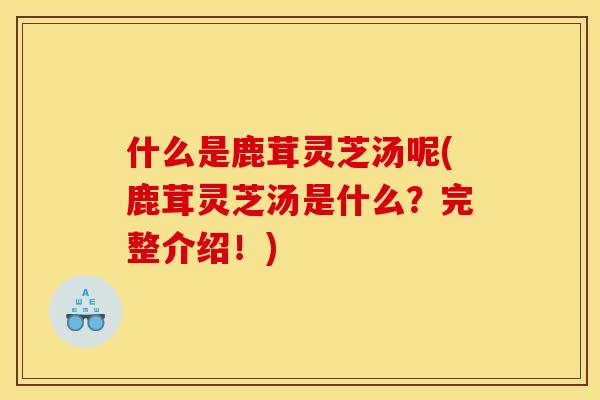 什么是鹿茸灵芝汤呢(鹿茸灵芝汤是什么？完整介绍！)