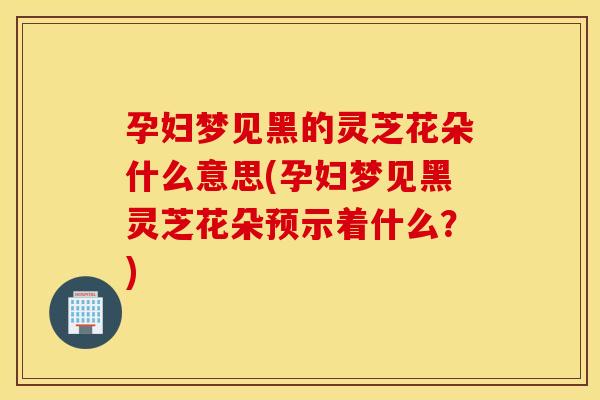 孕妇梦见黑的灵芝花朵什么意思(孕妇梦见黑灵芝花朵预示着什么？)