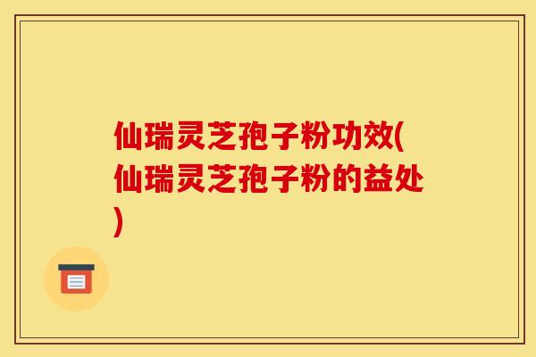 仙瑞灵芝孢子粉功效(仙瑞灵芝孢子粉的益处)