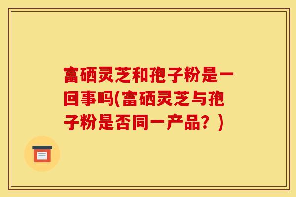 富硒灵芝和孢子粉是一回事吗(富硒灵芝与孢子粉是否同一产品？)