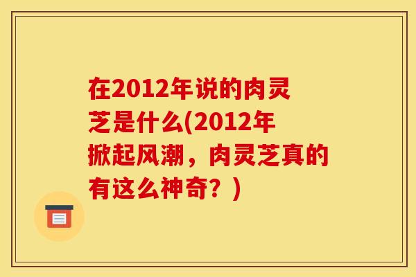 在2012年说的肉灵芝是什么(2012年掀起风潮，肉灵芝真的有这么神奇？)