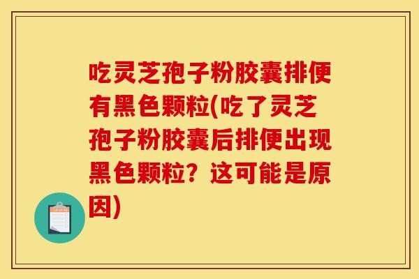 吃灵芝孢子粉胶囊排便有黑色颗粒(吃了灵芝孢子粉胶囊后排便出现黑色颗粒？这可能是原因)