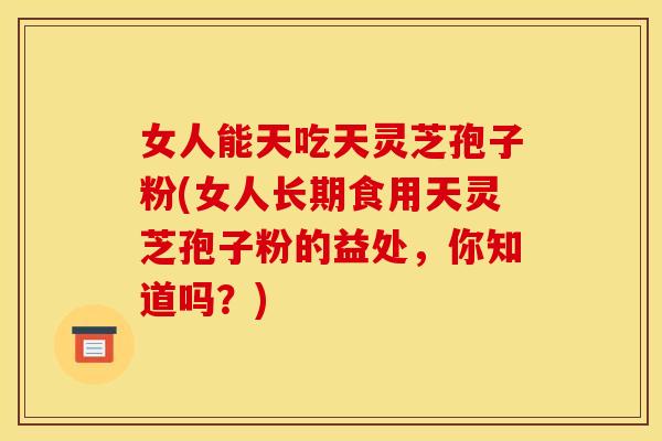 女人能天吃天灵芝孢子粉(女人长期食用天灵芝孢子粉的益处，你知道吗？)