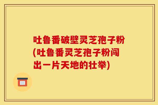 吐鲁番破壁灵芝孢子粉(吐鲁番灵芝孢子粉闯出一片天地的壮举)