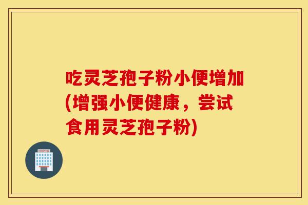 吃灵芝孢子粉小便增加(增强小便健康，尝试食用灵芝孢子粉)