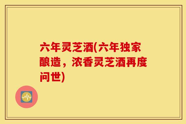 六年灵芝酒(六年独家酿造，浓香灵芝酒再度问世)