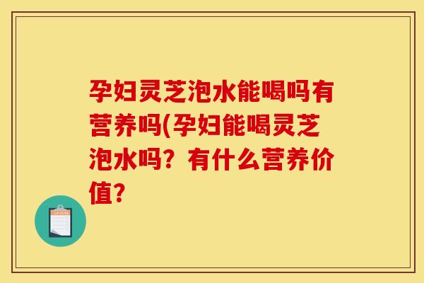 孕妇灵芝泡水能喝吗有营养吗(孕妇能喝灵芝泡水吗？有什么营养价值？