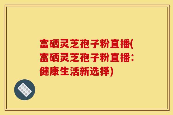 富硒灵芝孢子粉直播(富硒灵芝孢子粉直播：健康生活新选择)
