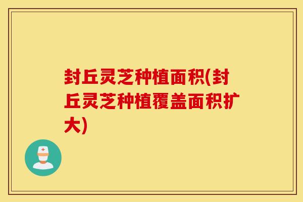 封丘灵芝种植面积(封丘灵芝种植覆盖面积扩大)