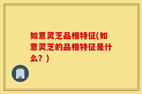 如意灵芝品相特征(如意灵芝的品相特征是什么？)