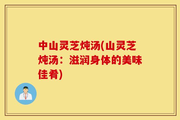中山灵芝炖汤(山灵芝炖汤：滋润身体的美味佳肴)