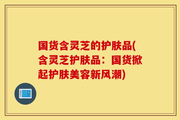 国货含灵芝的护肤品(含灵芝护肤品：国货掀起护肤美容新风潮)