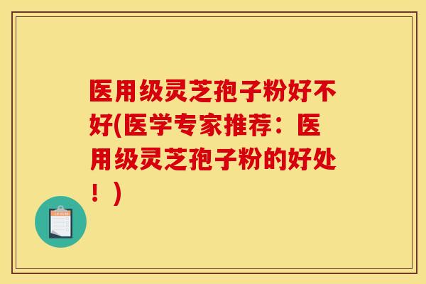 医用级灵芝孢子粉好不好(医学专家推荐：医用级灵芝孢子粉的好处！)