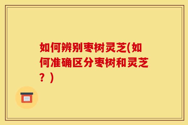 如何辨别枣树灵芝(如何准确区分枣树和灵芝？)