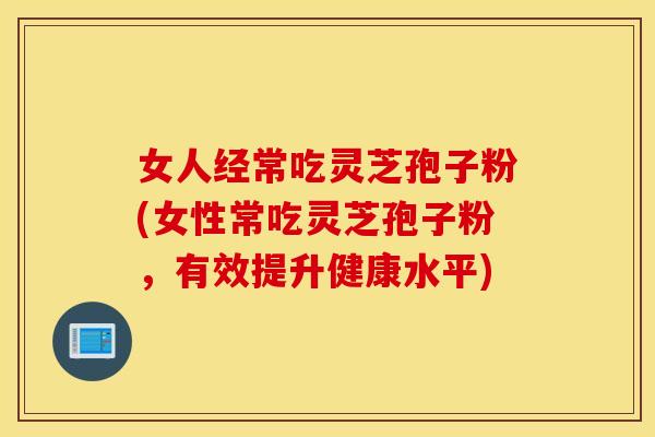 女人经常吃灵芝孢子粉(女性常吃灵芝孢子粉，有效提升健康水平)