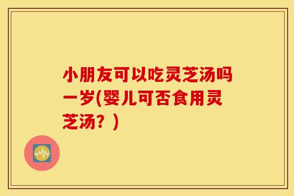 小朋友可以吃灵芝汤吗一岁(婴儿可否食用灵芝汤？)