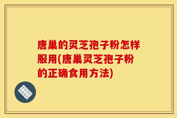 唐巢的灵芝孢子粉怎样服用(唐巢灵芝孢子粉的正确食用方法)