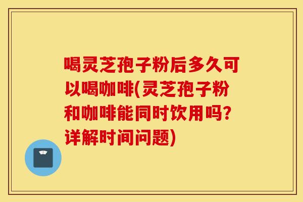 喝灵芝孢子粉后多久可以喝咖啡(灵芝孢子粉和咖啡能同时饮用吗？详解时间问题)