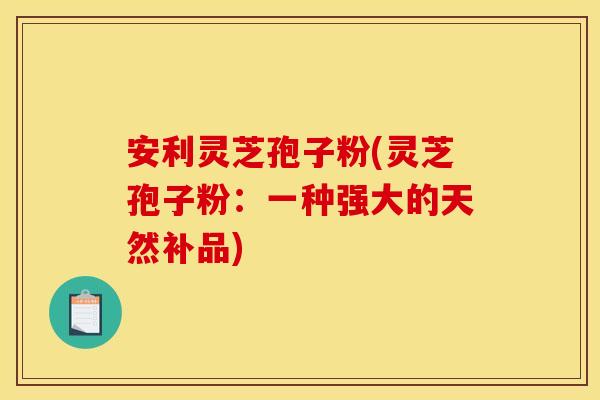 安利灵芝孢子粉(灵芝孢子粉：一种强大的天然补品)