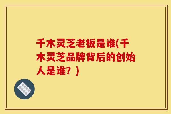 千木灵芝老板是谁(千木灵芝品牌背后的创始人是谁？)
