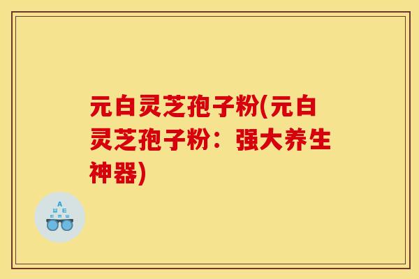 元白灵芝孢子粉(元白灵芝孢子粉：强大养生神器)