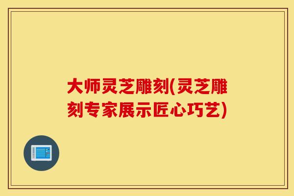 大师灵芝雕刻(灵芝雕刻专家展示匠心巧艺)