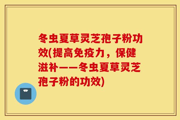冬虫夏草灵芝孢子粉功效(提高免疫力，保健滋补——冬虫夏草灵芝孢子粉的功效)