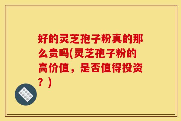 好的灵芝孢子粉真的那么贵吗(灵芝孢子粉的高价值，是否值得投资？)